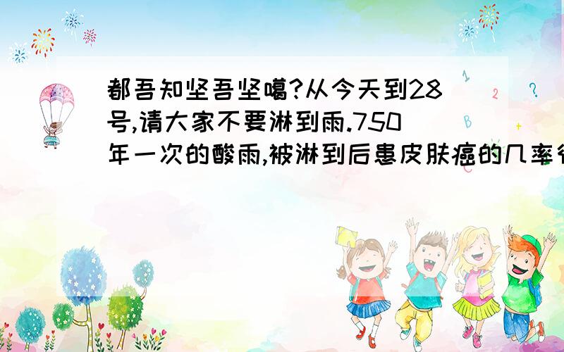 都吾知坚吾坚噶?从今天到28号,请大家不要淋到雨.750年一次的酸雨,被淋到后患皮肤癌的几率很高.因为欧洲的一个火山的大