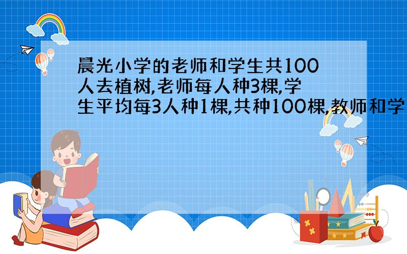 晨光小学的老师和学生共100人去植树,老师每人种3棵,学生平均每3人种1棵,共种100棵,教师和学生各有多少人