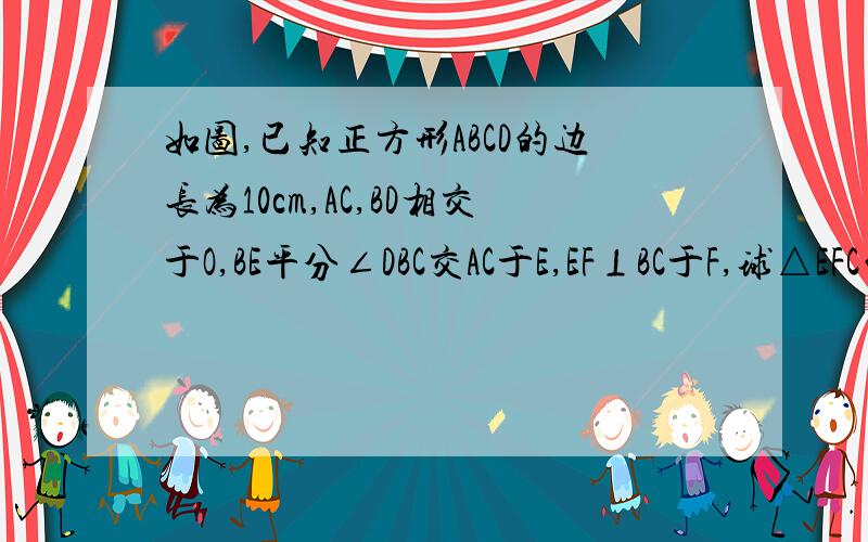 如图,已知正方形ABCD的边长为10cm,AC,BD相交于O,BE平分∠DBC交AC于E,EF⊥BC于F,球△EFC的周