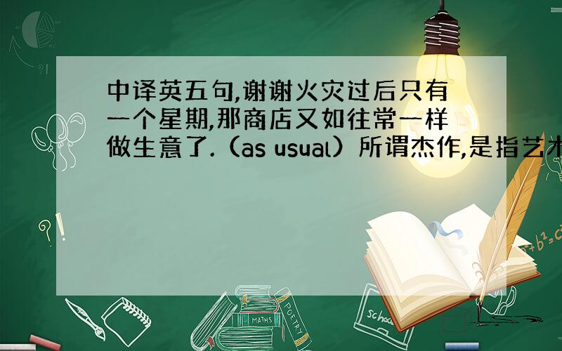 中译英五句,谢谢火灾过后只有一个星期,那商店又如往常一样做生意了.（as usual）所谓杰作,是指艺术家最伟大的作品.