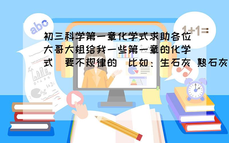 初三科学第一章化学式求助各位大哥大姐给我一些第一章的化学式（要不规律的）比如：生石灰 熟石灰 石灰石之间那几个化学式还有