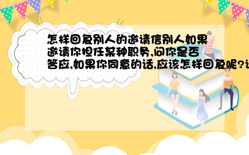 怎样回复别人的邀请信别人如果邀请你担任某种职务,问你是否答应,如果你同意的话,应该怎样回复呢?请大家帮助我,我这人笨,不