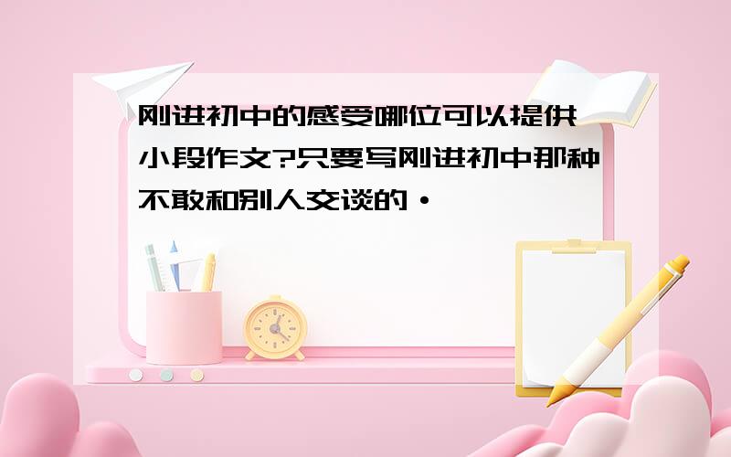 刚进初中的感受哪位可以提供一小段作文?只要写刚进初中那种不敢和别人交谈的·