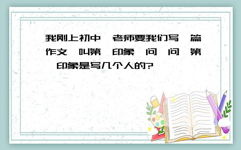 我刚上初中,老师要我们写一篇作文,叫第一印象,问一问,第一印象是写几个人的?