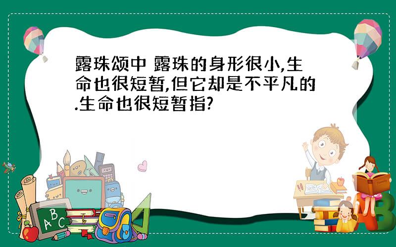 露珠颂中 露珠的身形很小,生命也很短暂,但它却是不平凡的.生命也很短暂指?