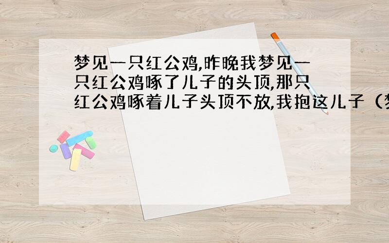 梦见一只红公鸡,昨晚我梦见一只红公鸡啄了儿子的头顶,那只红公鸡啄着儿子头顶不放,我抱这儿子（梦中的儿子还很小,也就4,5