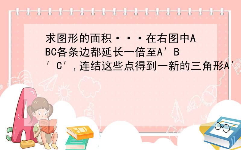 求图形的面积···在右图中ABC各条边都延长一倍至A′B′C′,连结这些点得到一新的三角形A′B′C′,若三角形ABC的