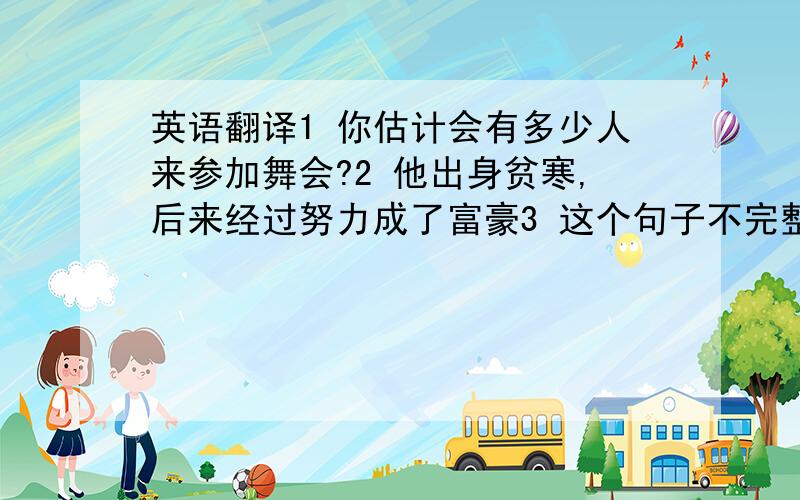 英语翻译1 你估计会有多少人来参加舞会?2 他出身贫寒,后来经过努力成了富豪3 这个句子不完整,请你补充完整4 这个箱子