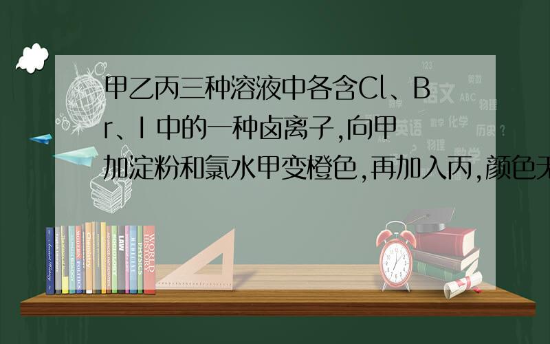 甲乙丙三种溶液中各含Cl、Br、I 中的一种卤离子,向甲加淀粉和氯水甲变橙色,再加入丙,颜色无变化