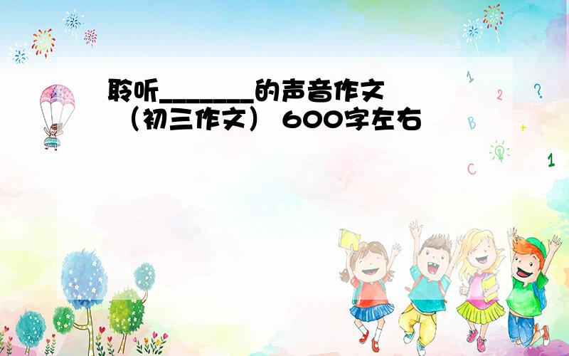 聆听_______的声音作文 （初三作文） 600字左右