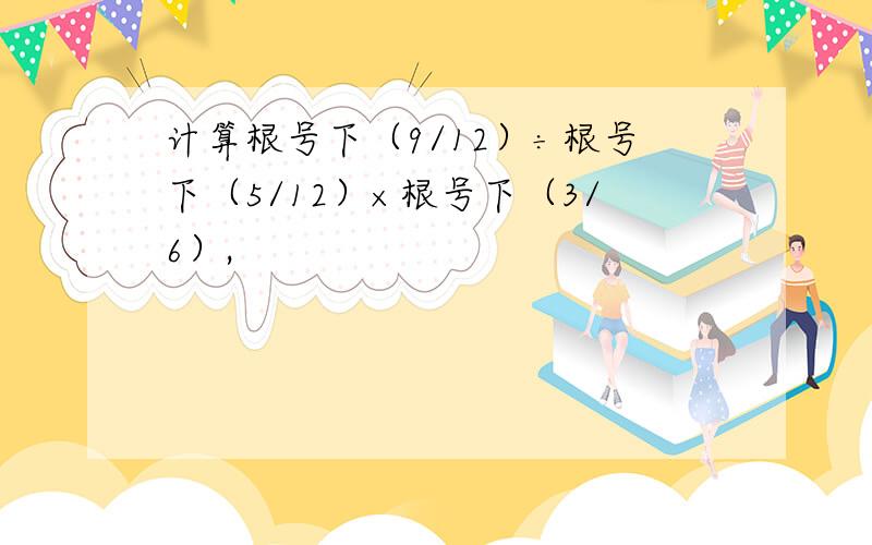 计算根号下（9/12）÷根号下（5/12）×根号下（3/6）,