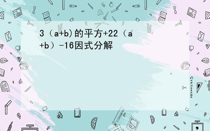 3（a+b)的平方+22（a+b）-16因式分解