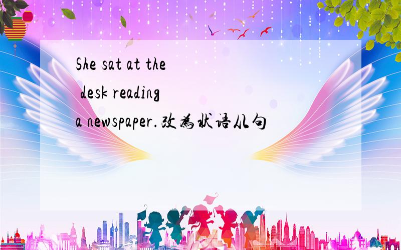 She sat at the desk reading a newspaper.改为状语从句