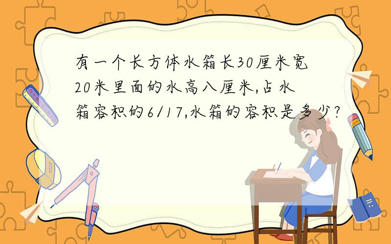 有一个长方体水箱长30厘米宽20米里面的水高八厘米,占水箱容积的6/17,水箱的容积是多少?