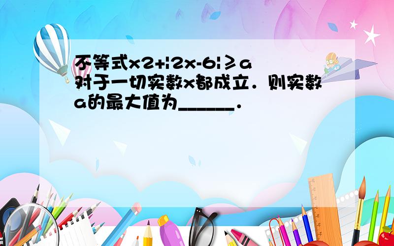 不等式x2+|2x-6|≥a对于一切实数x都成立．则实数a的最大值为______．