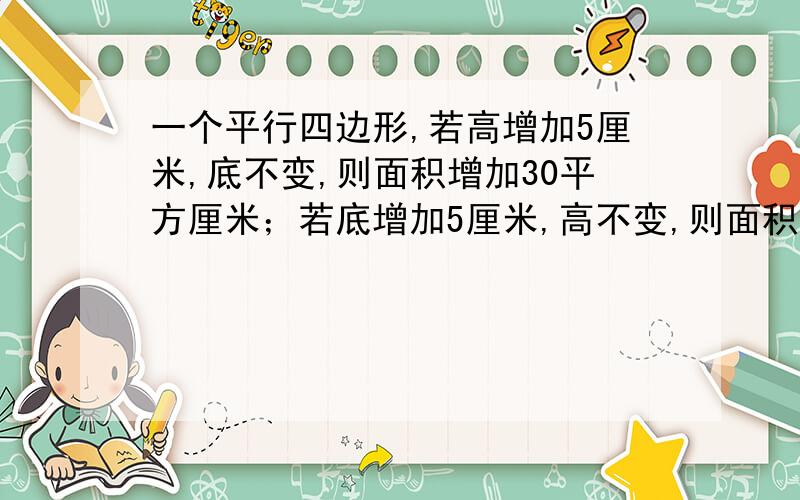 一个平行四边形,若高增加5厘米,底不变,则面积增加30平方厘米；若底增加5厘米,高不变,则面积增加50平