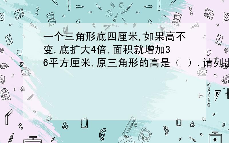 一个三角形底四厘米,如果高不变,底扩大4倍,面积就增加36平方厘米,原三角形的高是（ ）.请列出算式 回答的快的,好的给