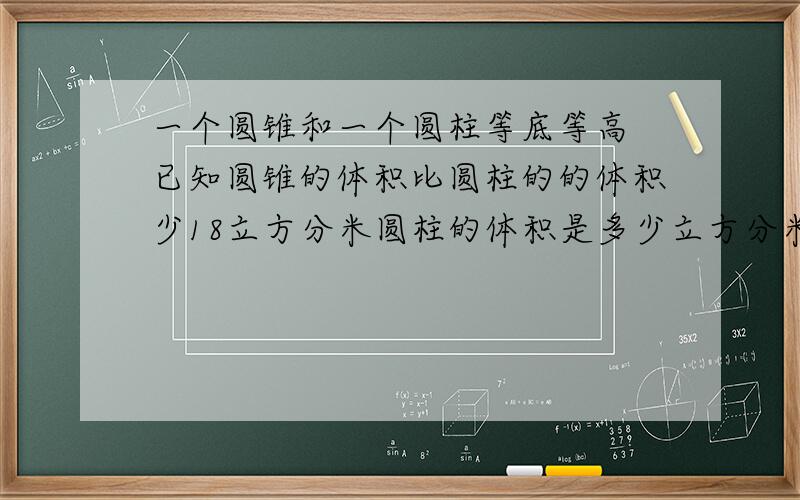 一个圆锥和一个圆柱等底等高 已知圆锥的体积比圆柱的的体积少18立方分米圆柱的体积是多少立方分米 圆