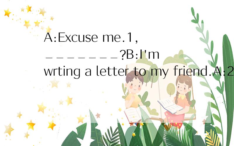 A:Excuse me.1,_______?B:I'm wrting a letter to my friend.A:2