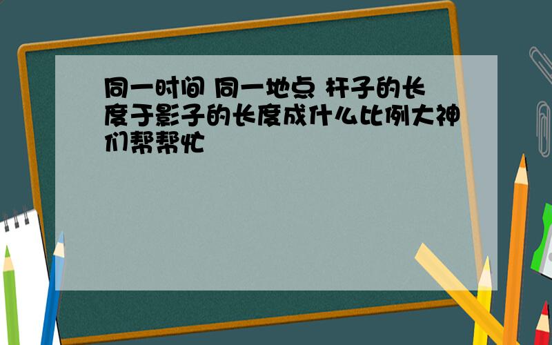 同一时间 同一地点 杆子的长度于影子的长度成什么比例大神们帮帮忙