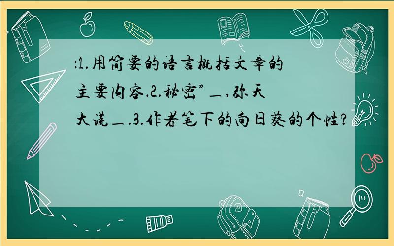 ：1．用简要的语言概括文章的主要内容．2．秘密”＿,弥天大谎＿．3．作者笔下的向日葵的个性?