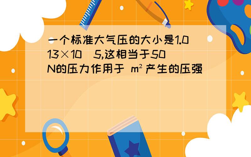 一个标准大气压的大小是1.013×10^5,这相当于50N的压力作用于 m²产生的压强