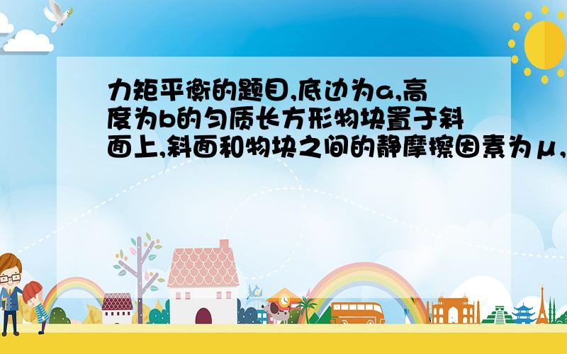 力矩平衡的题目,底边为a,高度为b的匀质长方形物块置于斜面上,斜面和物块之间的静摩擦因素为μ,斜面的倾角为θ,当θ较小时