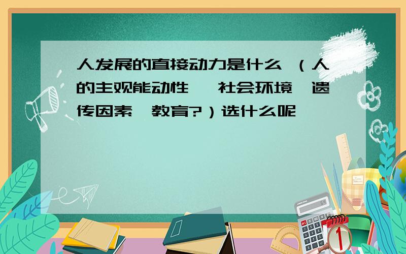 人发展的直接动力是什么 （人的主观能动性 、社会环境、遗传因素、教育?）选什么呢