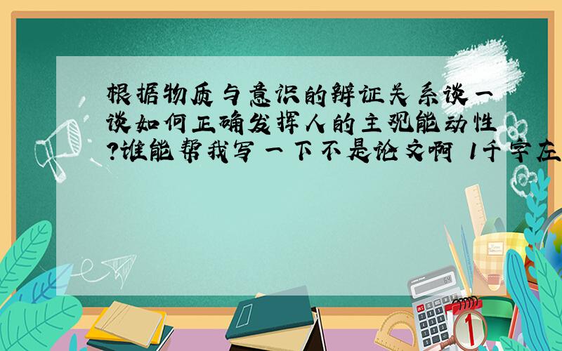 根据物质与意识的辨证关系谈一谈如何正确发挥人的主观能动性?谁能帮我写一下不是论文啊 1千字左右~