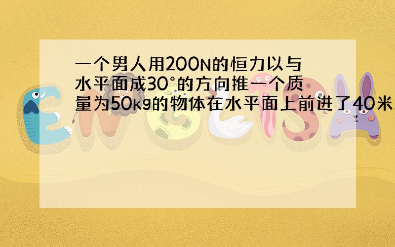 一个男人用200N的恒力以与水平面成30°的方向推一个质量为50kg的物体在水平面上前进了40米.水平面摩擦系数0.2