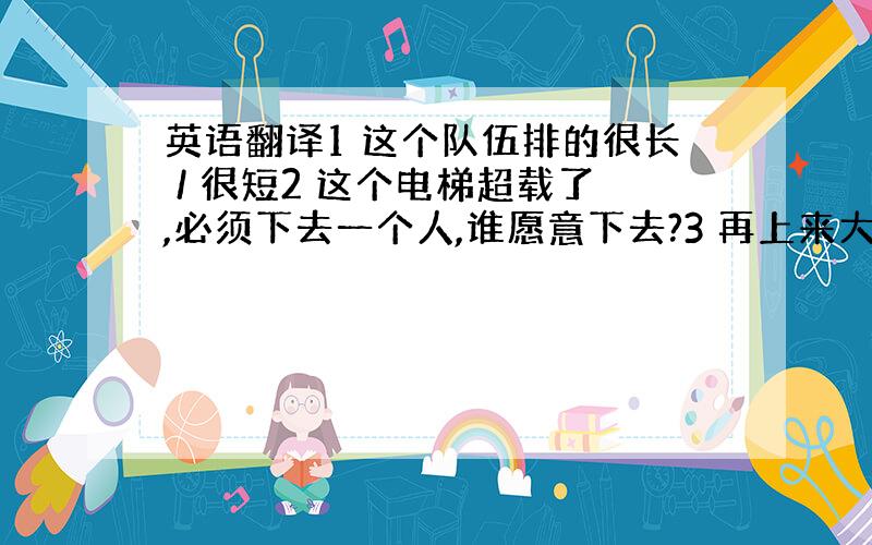 英语翻译1 这个队伍排的很长 / 很短2 这个电梯超载了,必须下去一个人,谁愿意下去?3 再上来大约2个人,电梯就会超载