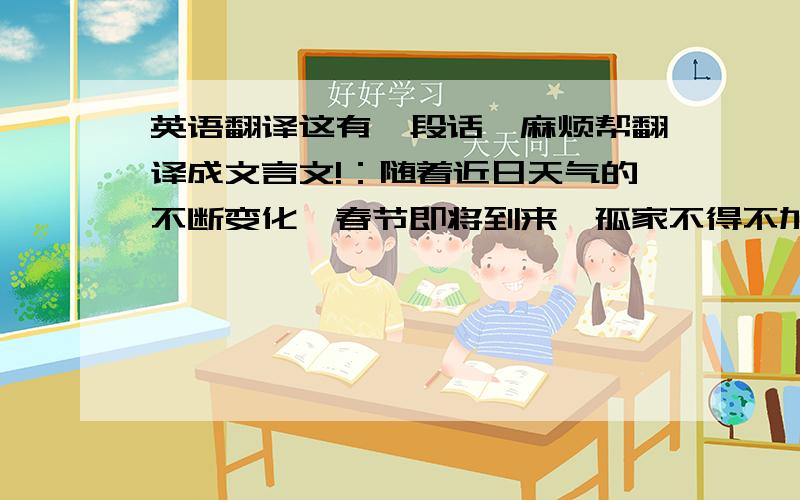 英语翻译这有一段话,麻烦帮翻译成文言文!：随着近日天气的不断变化,春节即将到来,孤家不得不加班加点挣点车费,身体终于染上