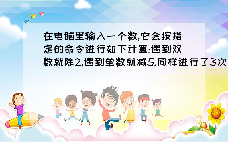 在电脑里输入一个数,它会按指定的命令进行如下计算:遇到双数就除2,遇到单数就减5.同样进行了3次运算