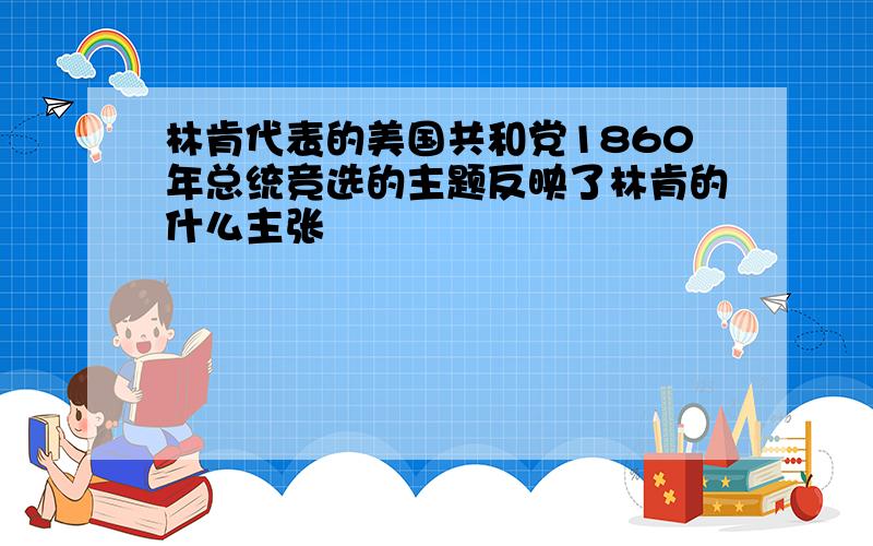 林肯代表的美国共和党1860年总统竞选的主题反映了林肯的什么主张