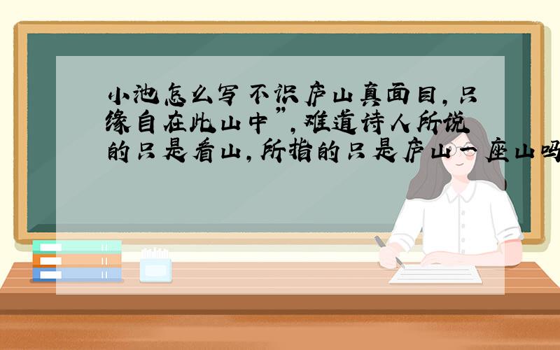 小池怎么写不识庐山真面目,只缘自在此山中”,难道诗人所说的只是看山,所指的只是庐山一座山吗?普天下山山岭岭,哪一座不是看