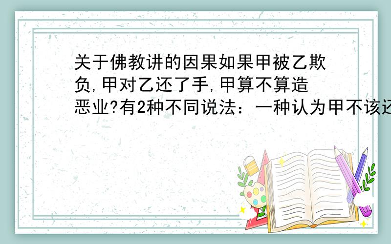 关于佛教讲的因果如果甲被乙欺负,甲对乙还了手,甲算不算造恶业?有2种不同说法：一种认为甲不该还手,甲被乙欺负是因为前世“