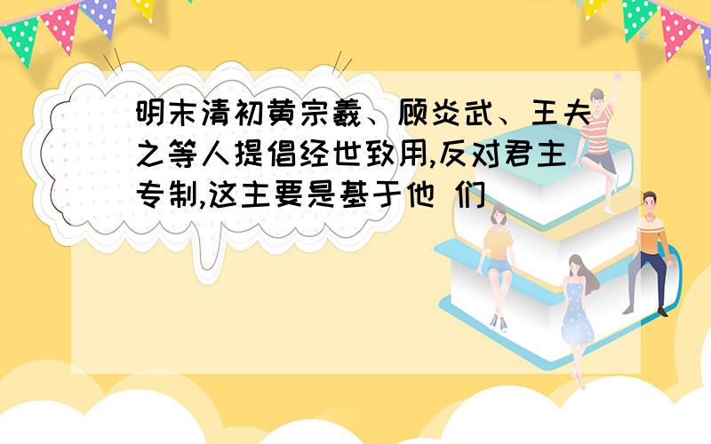 明末清初黄宗羲、顾炎武、王夫之等人提倡经世致用,反对君主专制,这主要是基于他 们