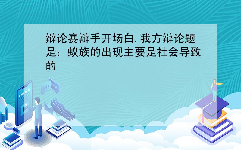 辩论赛辩手开场白.我方辩论题是：蚁族的出现主要是社会导致的