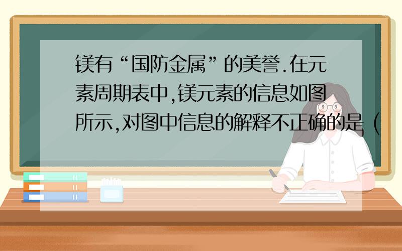 镁有“国防金属”的美誉.在元素周期表中,镁元素的信息如图所示,对图中信息的解释不正确的是 (