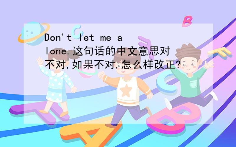 Don't let me alone.这句话的中文意思对不对,如果不对,怎么样改正?