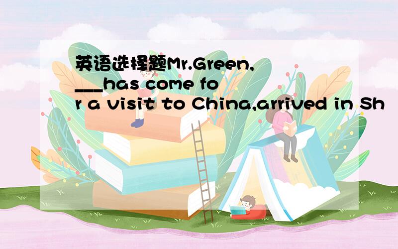 英语选择题Mr.Green,___has come for a visit to China,arrived in Sh