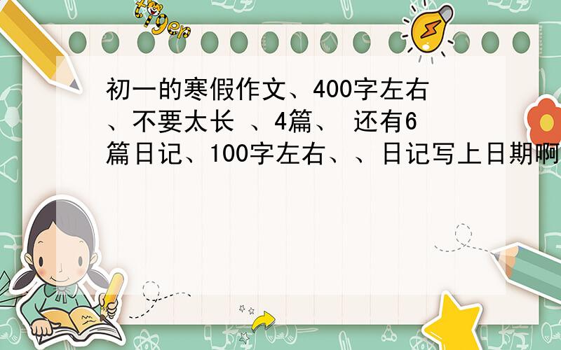 初一的寒假作文、400字左右、不要太长 、4篇、 还有6篇日记、100字左右、、日记写上日期啊、、谢谢了、