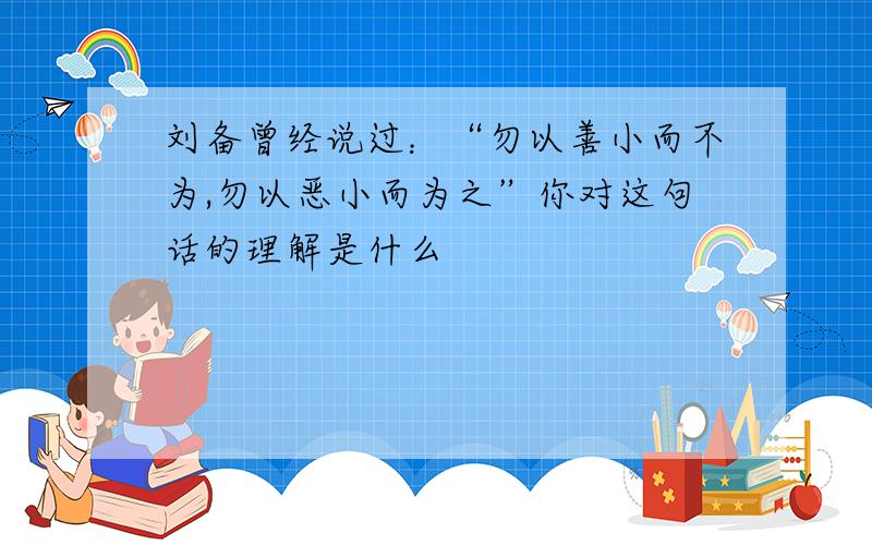 刘备曾经说过：“勿以善小而不为,勿以恶小而为之”你对这句话的理解是什么