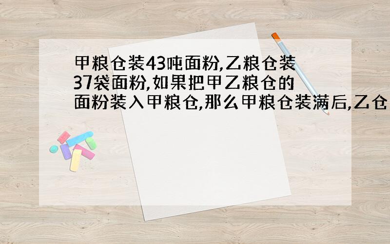 甲粮仓装43吨面粉,乙粮仓装37袋面粉,如果把甲乙粮仓的面粉装入甲粮仓,那么甲粮仓装满后,乙仓剩下的面粉占乙粮仓总容量的