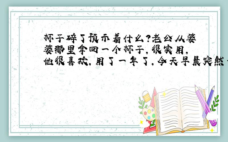 杯子碎了预示着什么?老公从婆婆那里拿回一个杯子,很实用,他很喜欢,用了一年了,今天早晨突然一声闷响,杯子居然无缘无故的碎