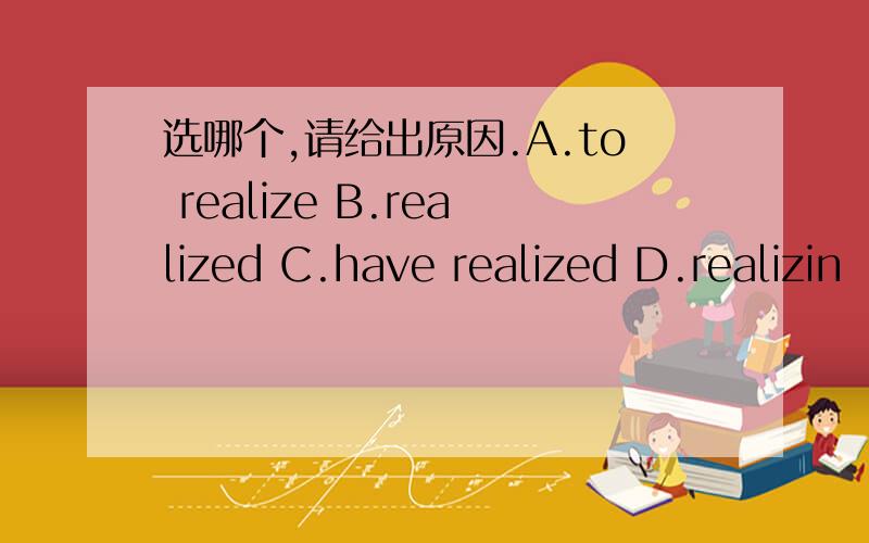 选哪个,请给出原因.A.to realize B.realized C.have realized D.realizin