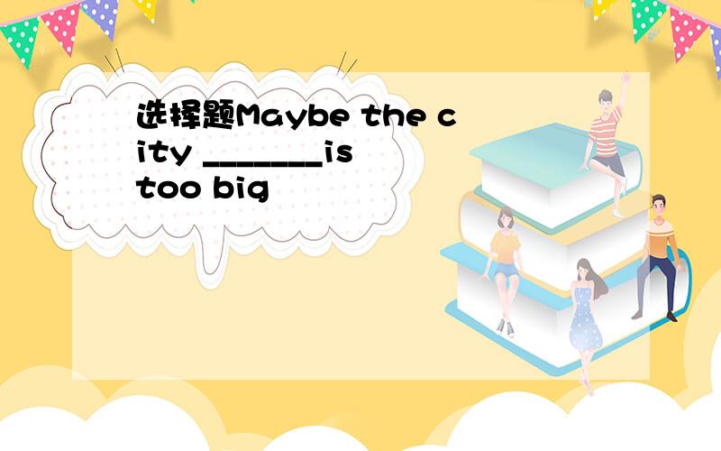 选择题Maybe the city _______is too big