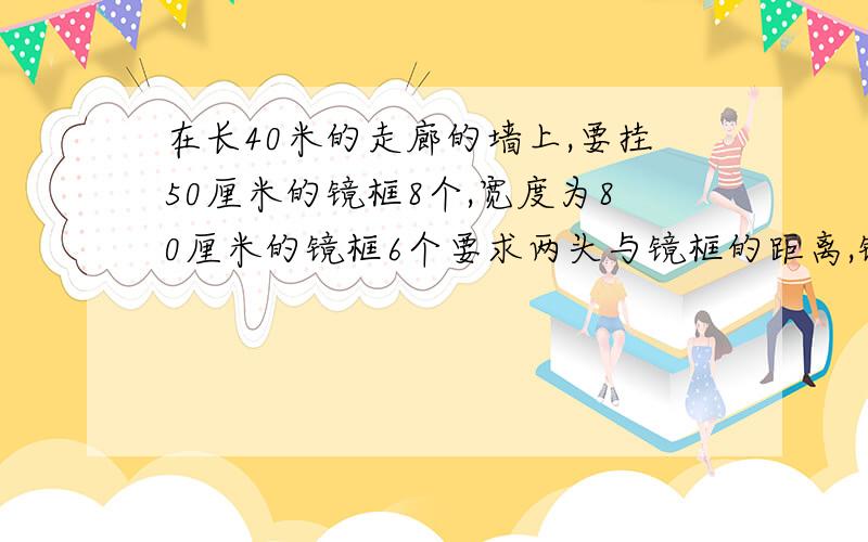 在长40米的走廊的墙上,要挂50厘米的镜框8个,宽度为80厘米的镜框6个要求两头与镜框的距离,镜框与镜框间的距离相等,间