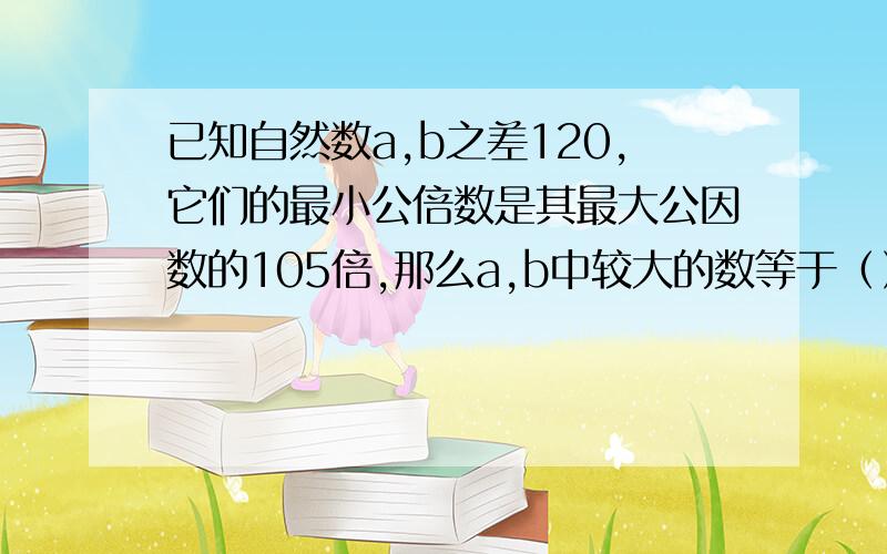 已知自然数a,b之差120,它们的最小公倍数是其最大公因数的105倍,那么a,b中较大的数等于（）