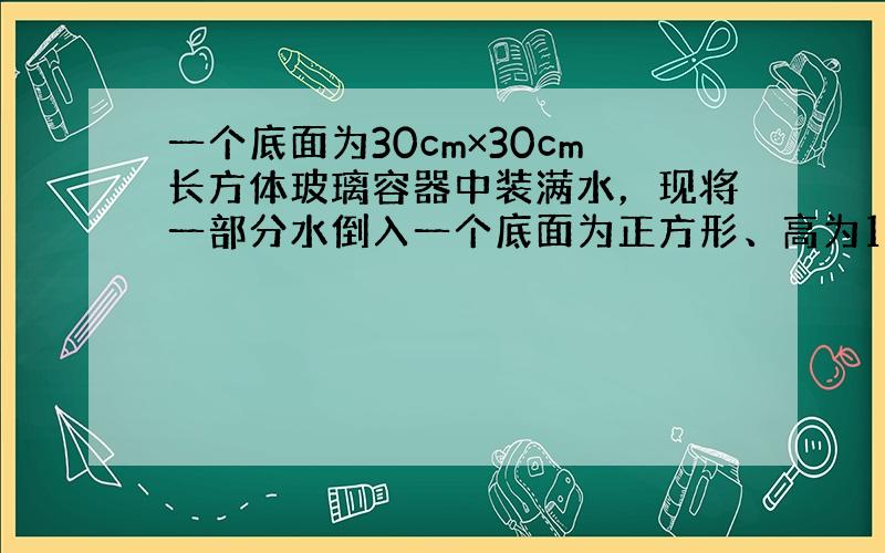 一个底面为30cm×30cm长方体玻璃容器中装满水，现将一部分水倒入一个底面为正方形、高为10cm铁桶中，当铁桶装满水时